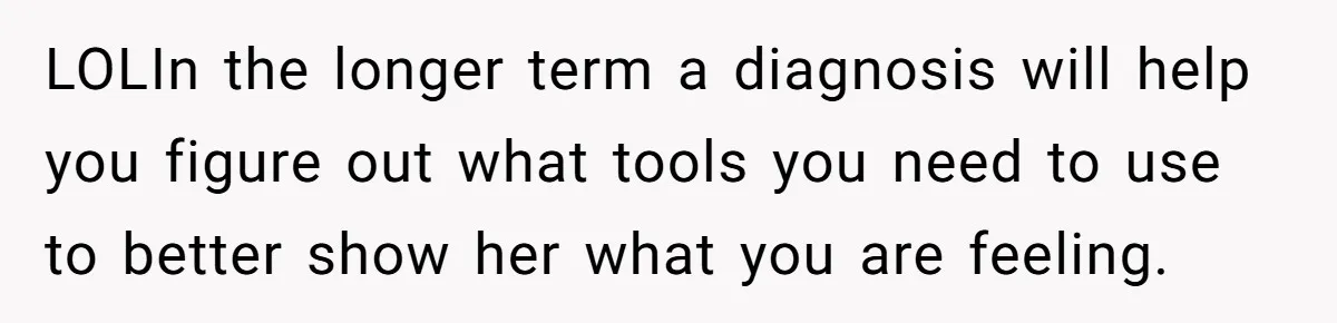He Thought He Was Supporting His Grieving Wife. Now She’s Wondering If She Married the Wrong Man. LOLIn the longer term a diagnosis will help you figure out what tools you need to use to better show her what you are feeling.