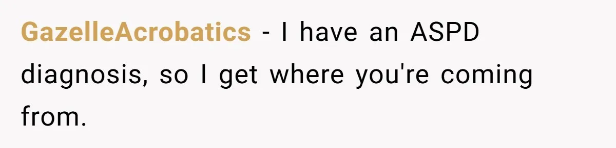 He Thought He Was Supporting His Grieving Wife. Now She’s Wondering If She Married the Wrong Man. GazelleAcrobatics − I have an ASPD diagnosis, so I get where you're coming from.