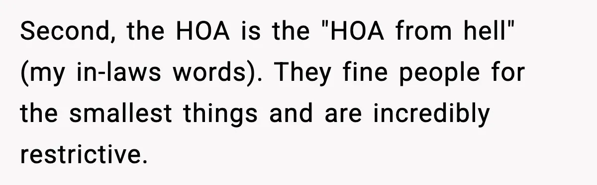 Second, the HOA is the "HOA from hell" (my in-laws words). They fine people for the smallest things and are incredibly restrictive.