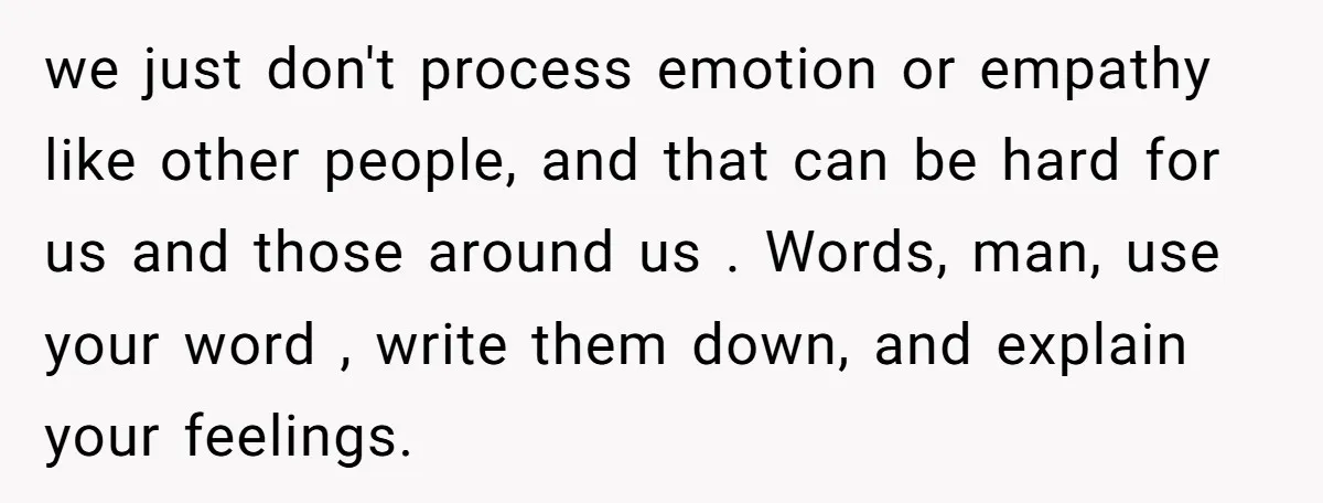 He Thought He Was Supporting His Grieving Wife. Now She’s Wondering If She Married the Wrong Man. we just don't process emotion or empathy like other people, and that can be hard for us and those around us . Words, man, use your word , write them...