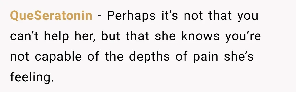 He Thought He Was Supporting His Grieving Wife. Now She’s Wondering If She Married the Wrong Man. QueSeratonin − Perhaps it’s not that you can’t help her, but that she knows you’re not capable of the depths of pain she’s feeling.