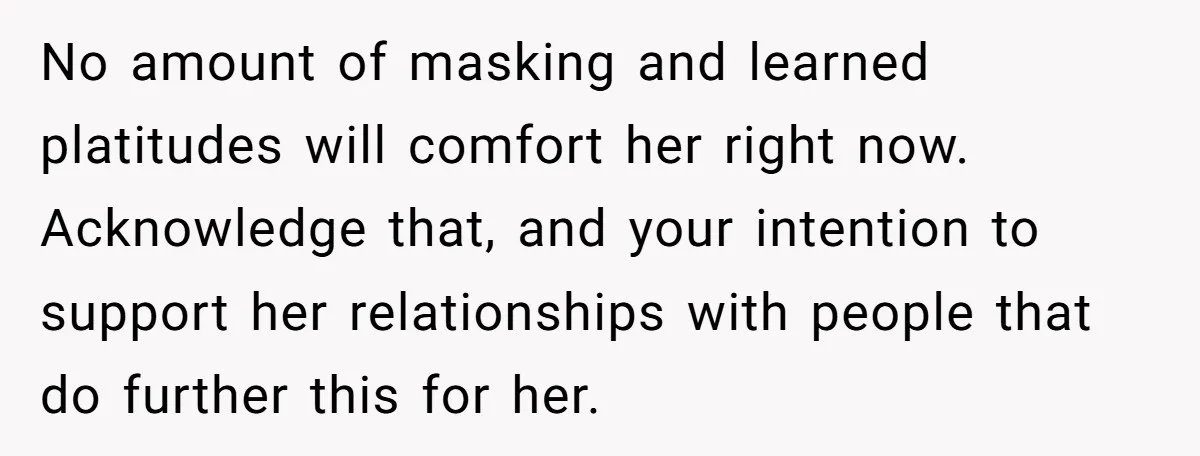 He Thought He Was Supporting His Grieving Wife. Now She’s Wondering If She Married the Wrong Man. No amount of masking and learned platitudes will comfort her right now. Acknowledge that, and your intention to support her relationships with people that do further this for her.