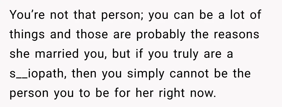 He Thought He Was Supporting His Grieving Wife. Now She’s Wondering If She Married the Wrong Man. You’re not that person; you can be a lot of things and those are probably the reasons she married you, but if you truly are a s__iopath, then you simply...