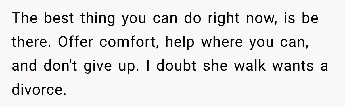 He Thought He Was Supporting His Grieving Wife. Now She’s Wondering If She Married the Wrong Man. The best thing you can do right now, is be there. Offer comfort, help where you can, and don't give up. I doubt she walk wants a divorce.