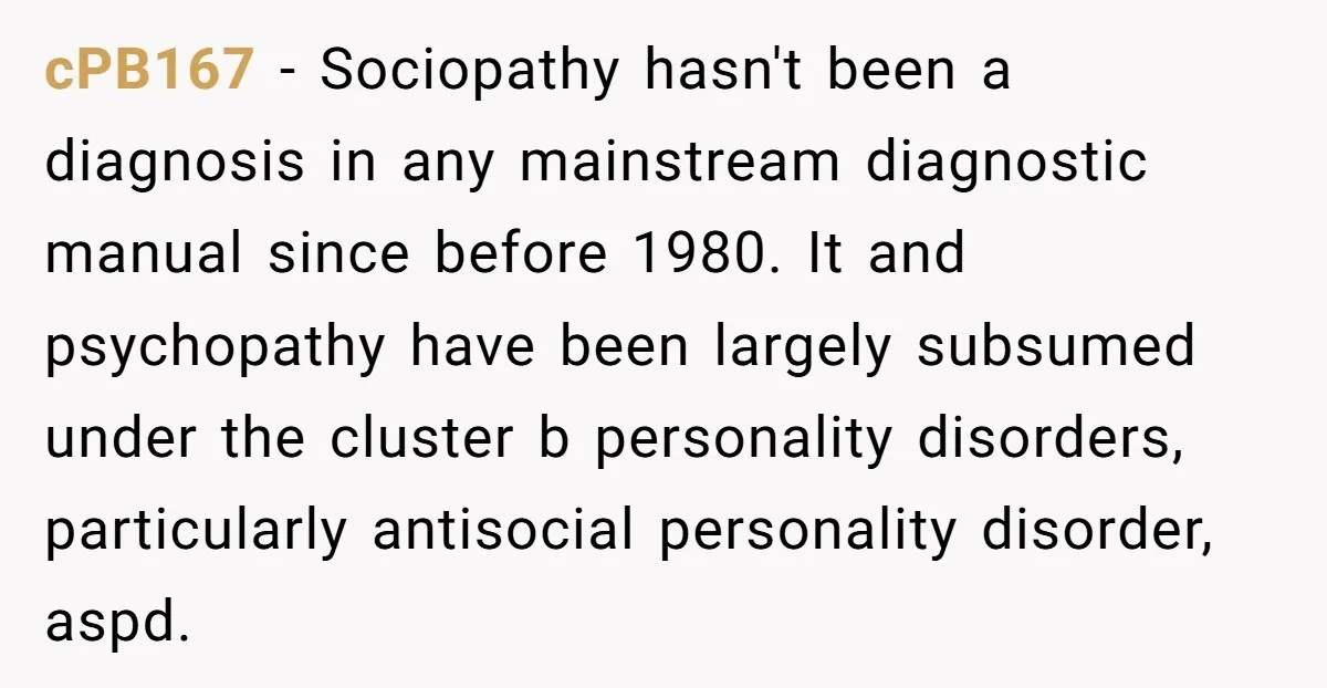 He Thought He Was Supporting His Grieving Wife. Now She’s Wondering If She Married the Wrong Man. cPB167 − Sociopathy hasn't been a diagnosis in any mainstream diagnostic manual since before 1980. It and psychopathy have been largely subsumed under the cluster b personality disorders, particularly antisocial...