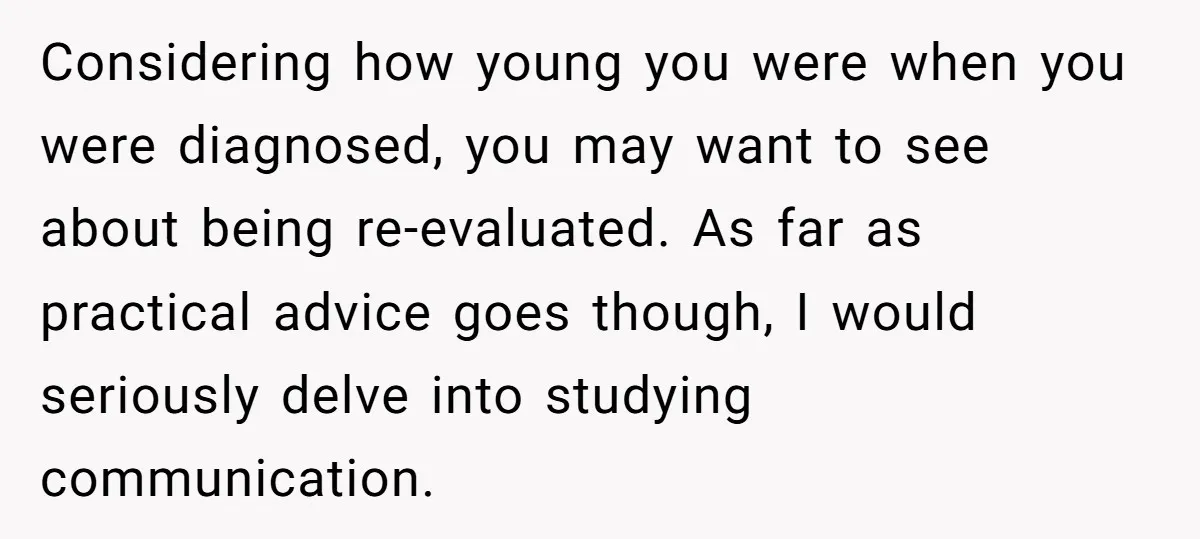 He Thought He Was Supporting His Grieving Wife. Now She’s Wondering If She Married the Wrong Man. Considering how young you were when you were diagnosed, you may want to see about being re-evaluated. As far as practical advice goes though, I would seriously delve into studying...