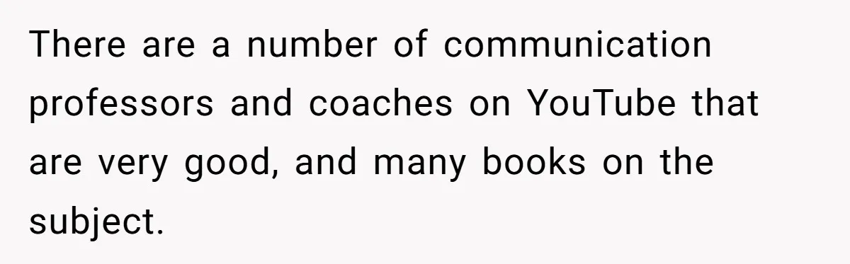He Thought He Was Supporting His Grieving Wife. Now She’s Wondering If She Married the Wrong Man. There are a number of communication professors and coaches on YouTube that are very good, and many books on the subject.