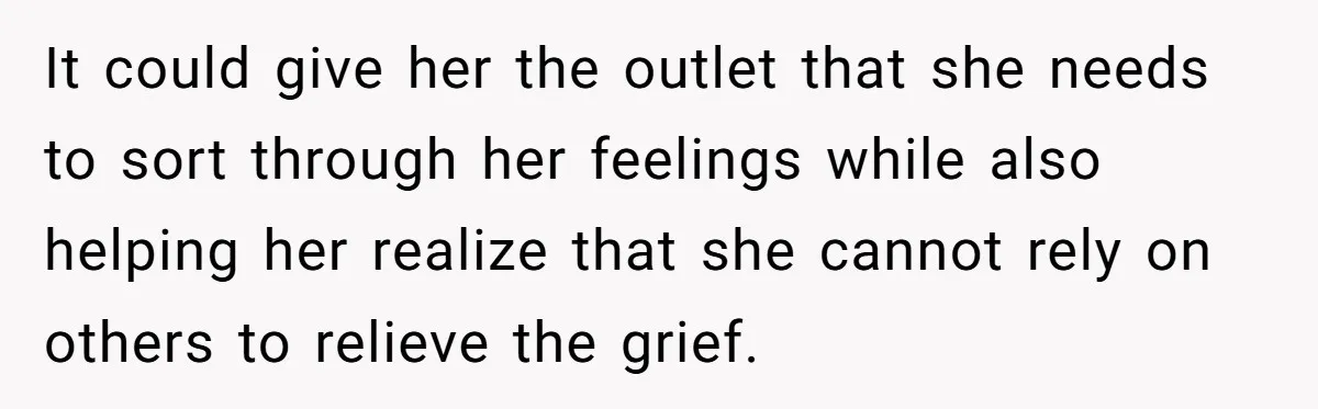 He Thought He Was Supporting His Grieving Wife. Now She’s Wondering If She Married the Wrong Man. It could give her the outlet that she needs to sort through her feelings while also helping her realize that she cannot rely on others to relieve the grief.