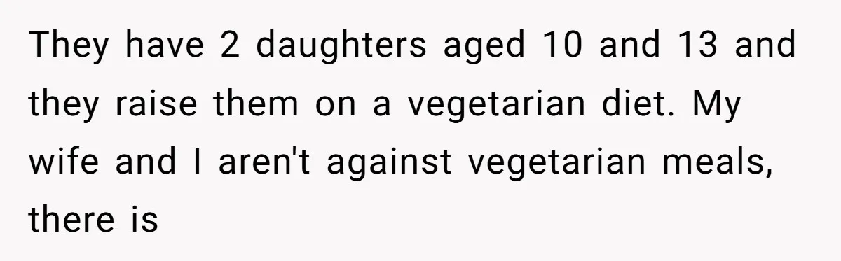 They have 2 daughters aged 10 and 13 and they raise them on a vegetarian diet. My wife and I aren't against vegetarian meals, there is