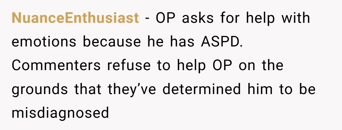 He Thought He Was Supporting His Grieving Wife. Now She’s Wondering If She Married the Wrong Man. NuanceEnthusiast − OP asks for help with emotions because he has ASPD. Commenters refuse to help OP on the grounds that they’ve determined him to be misdiagnosed