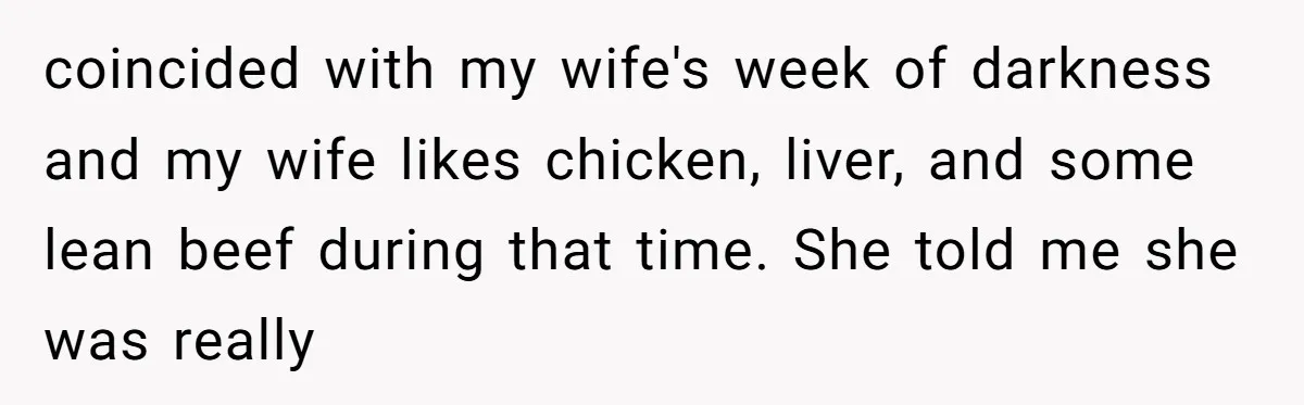 coincided with my wife's week of darkness and my wife likes chicken, liver, and some lean beef during that time. She told me she was really