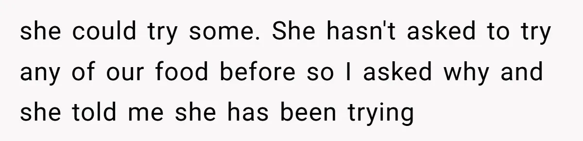she could try some. She hasn't asked to try any of our food before so I asked why and she told me she has been trying