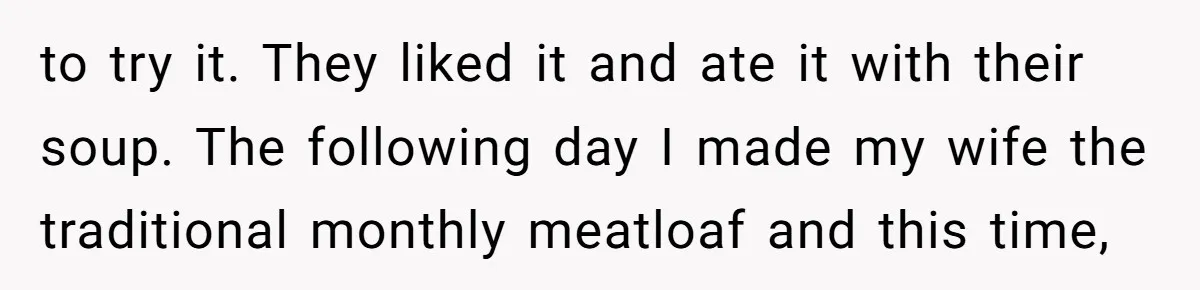 to try it. They liked it and ate it with their soup. The following day I made my wife the traditional monthly meatloaf and this time,