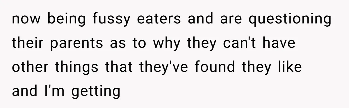 now being fussy eaters and are questioning their parents as to why they can't have other things that they've found they like and I'm getting