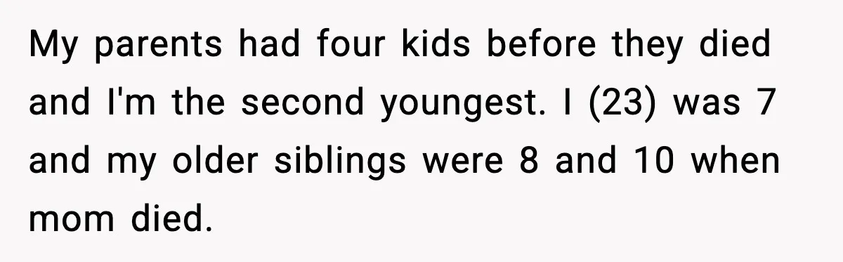 My parents had four kids before they died and I'm the second youngest. I (23) was 7 and my older siblings were 8 and 10 when mom died.