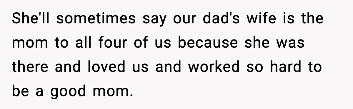 She'll sometimes say our dad's wife is the mom to all four of us because she was there and loved us and worked so hard to be a good mom.