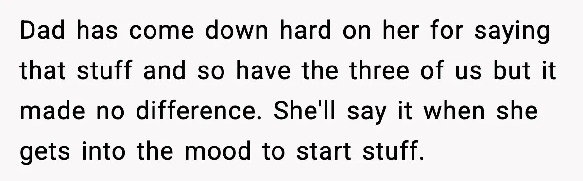 Dad has come down hard on her for saying that stuff and so have the three of us but it made no difference. She'll say it when she gets into...