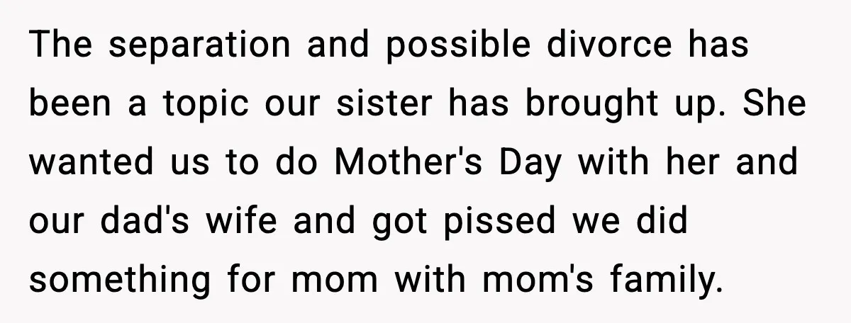 The separation and possible divorce has been a topic our sister has brought up. She wanted us to do Mother's Day with her and our dad's wife and got pissed...