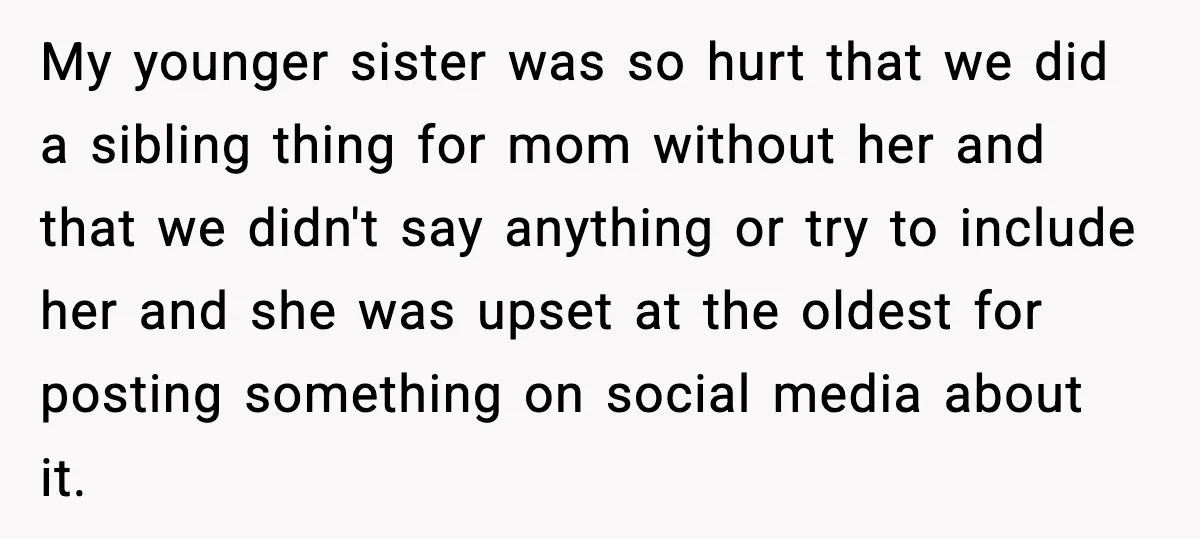 My younger sister was so hurt that we did a sibling thing for mom without her and that we didn't say anything or try to include her and she was...