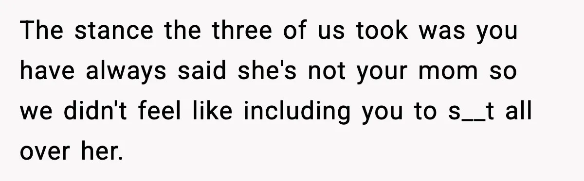 The stance the three of us took was you have always said she's not your mom so we didn't feel like including you to s__t all over her.