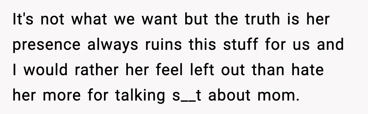 It's not what we want but the truth is her presence always ruins this stuff for us and I would rather her feel left out than hate her more for...