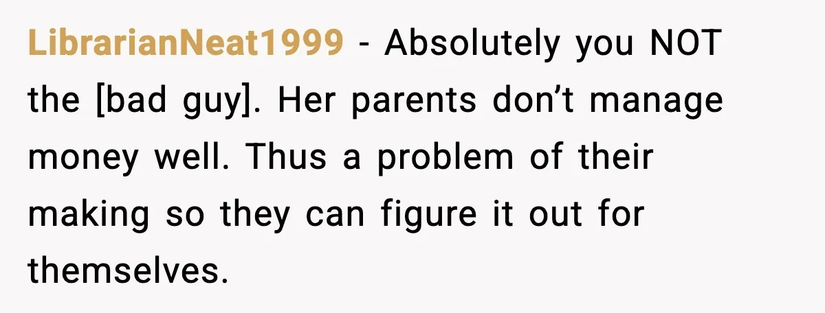 LibrarianNeat1999 - Absolutely you NOT the [bad guy]. Her parents don’t manage money well. Thus a problem of their making so they can figure it out for themselves.