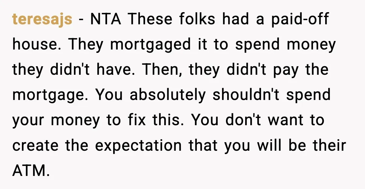teresajs - NTA These folks had a paid-off house. They mortgaged it to spend money they didn't have. Then, they didn't pay the mortgage. You absolutely shouldn't spend your money...