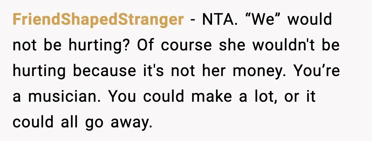 FriendShapedStranger - NTA. “We” would not be hurting? Of course she wouldn't be hurting because it's not her money. You’re a musician. You could make a lot, or it could...