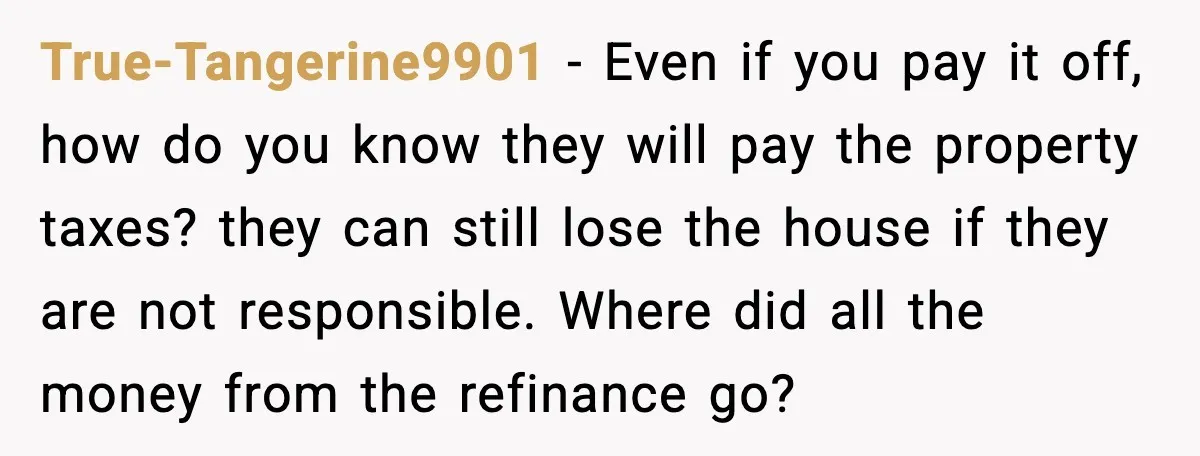 True-Tangerine9901 - Even if you pay it off, how do you know they will pay the property taxes? they can still lose the house if they are not responsible. Where...