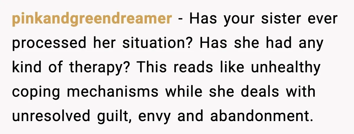 pinkandgreendreamer - Has your sister ever processed her situation? Has she had any kind of therapy? This reads like unhealthy coping mechanisms while she deals with unresolved guilt, envy and...