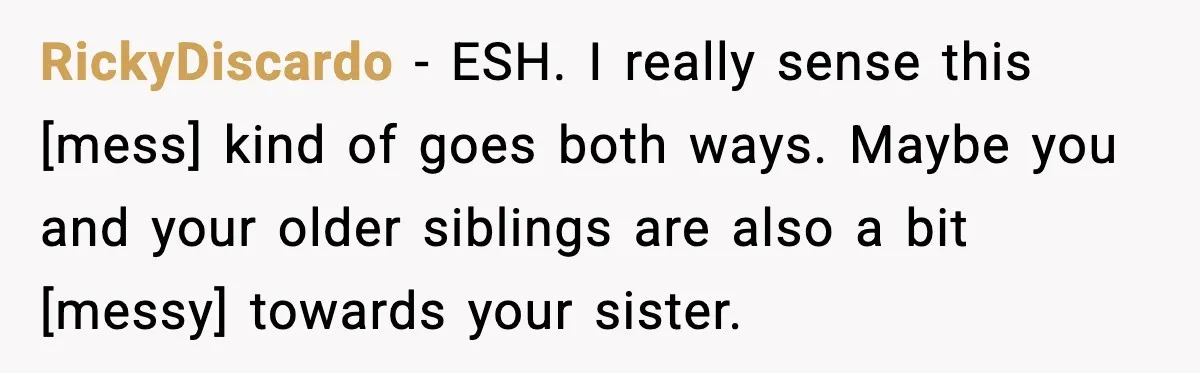 RickyDiscardo - ESH. I really sense this [mess] kind of goes both ways. Maybe you and your older siblings are also a bit [messy] towards your sister.