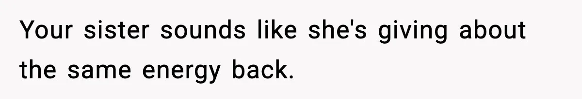 Your sister sounds like she's giving about the same energy back.
