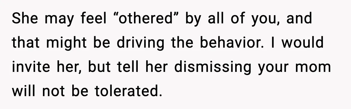 She may feel “othered” by all of you, and that might be driving the behavior. I would invite her, but tell her dismissing your mom will not be tolerated.