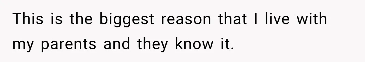 This is the biggest reason that I live with my parents and they know it.