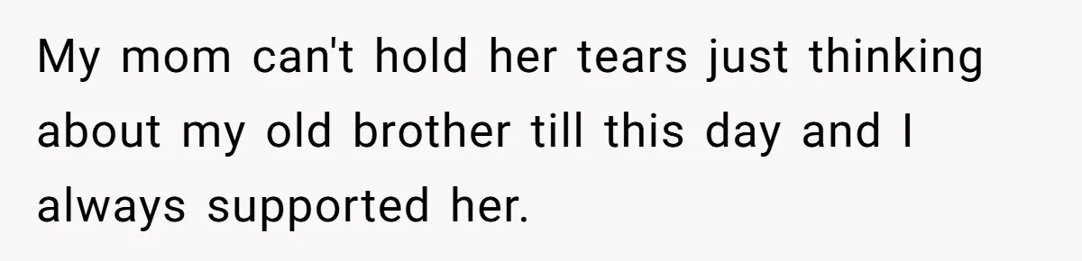 My mom can't hold her tears just thinking about my old brother till this day and I always supported her.