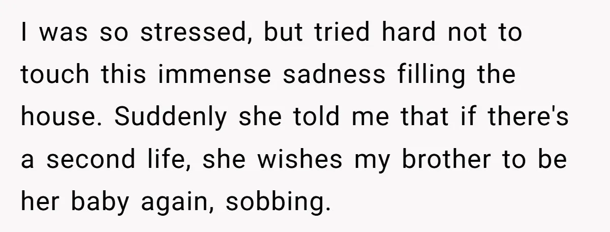 I was so stressed, but tried hard not to touch this immense sadness filling the house. Suddenly she told me that if there's a second life, she wishes my brother...