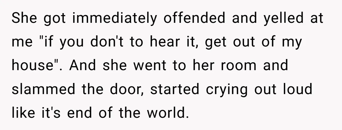 She got immediately offended and yelled at me "if you don't to hear it, get out of my house". And she went to her room and slammed the door, started...