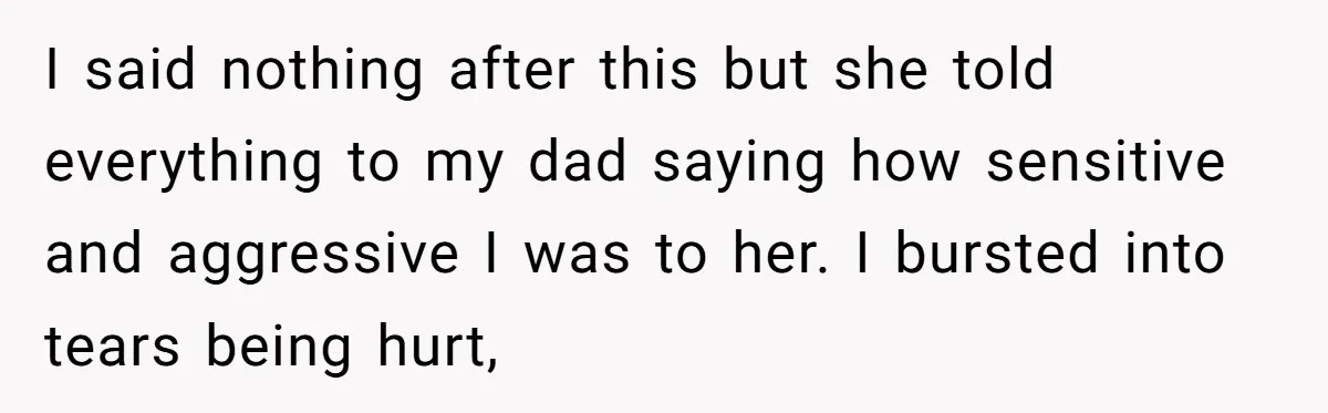 I said nothing after this but she told everything to my dad saying how sensitive and aggressive I was to her. I bursted into tears being hurt,