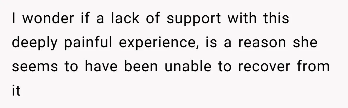 I wonder if a lack of support with this deeply painful experience, is a reason she seems to have been unable to recover from it