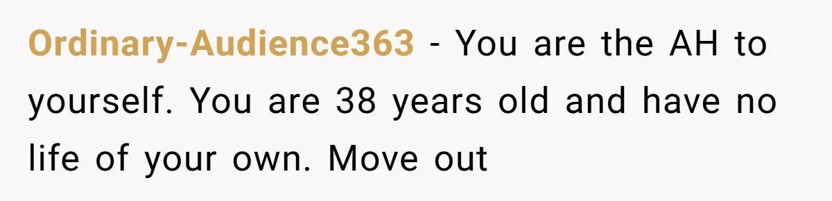 Ordinary-Audience363 − You are the AH to yourself. You are 38 years old and have no life of your own. Move out