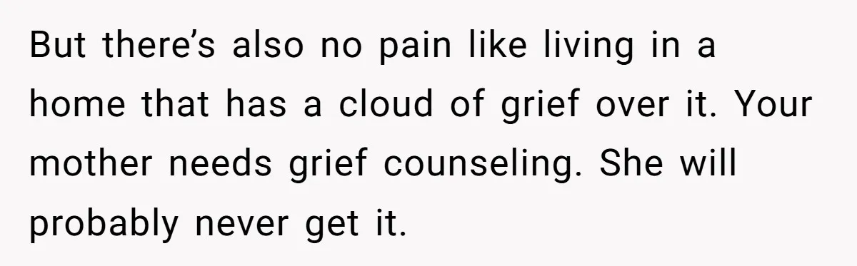 But there’s also no pain like living in a home that has a cloud of grief over it. Your mother needs grief counseling. She will probably never get it.