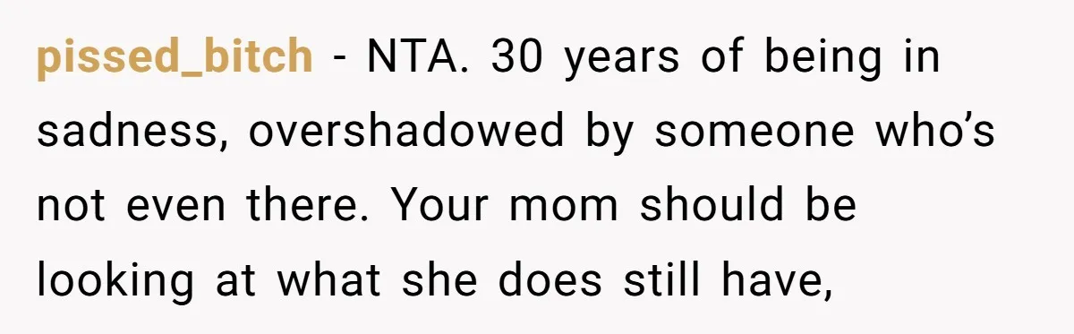 pissed_bitch − NTA. 30 years of being in sadness, overshadowed by someone who’s not even there. Your mom should be looking at what she does still have,