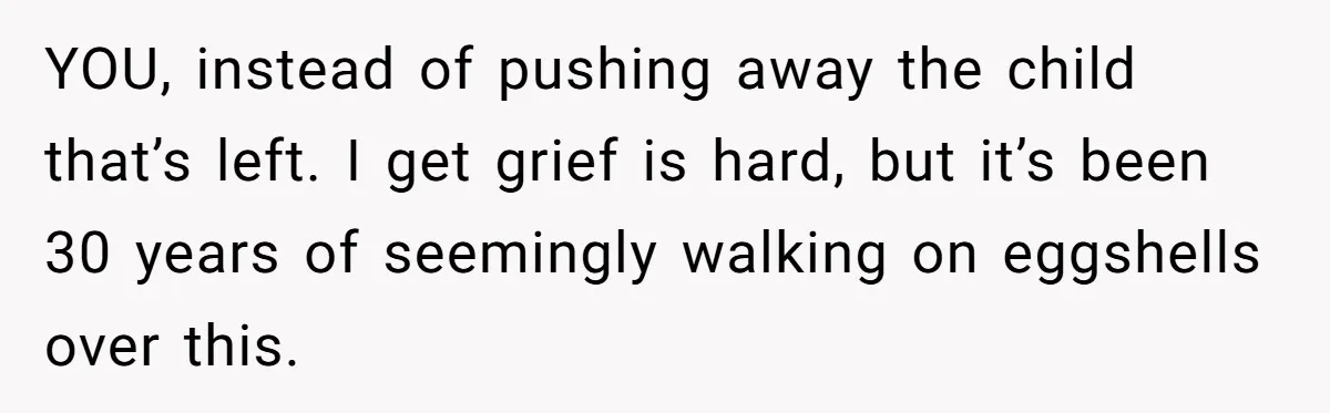 YOU, instead of pushing away the child that’s left. I get grief is hard, but it’s been 30 years of seemingly walking on eggshells over this.
