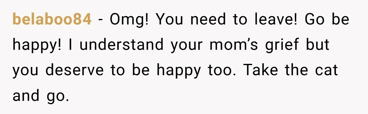 belaboo84 − Omg! You need to leave! Go be happy! I understand your mom’s grief but you deserve to be happy too. Take the cat and go.