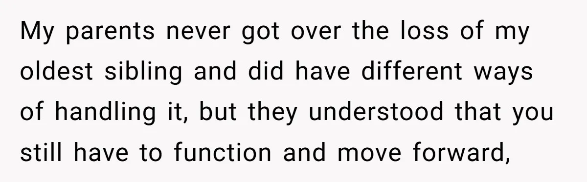 My parents never got over the loss of my oldest sibling and did have different ways of handling it, but they understood that you still have to function and move...