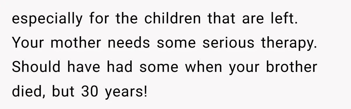 especially for the children that are left. Your mother needs some serious therapy. Should have had some when your brother died, but 30 years!