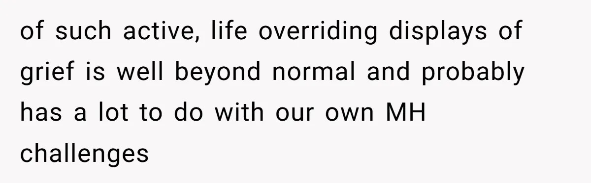 of such active, life overriding displays of grief is well beyond normal and probably has a lot to do with our own MH challenges