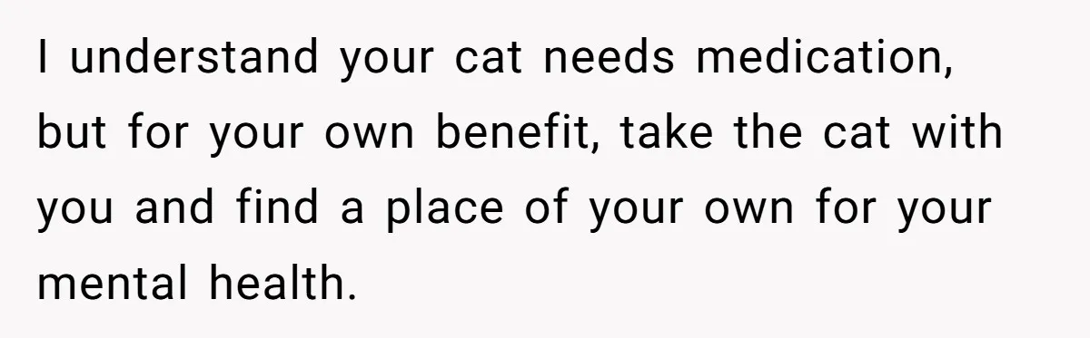 I understand your cat needs medication, but for your own benefit, take the cat with you and find a place of your own for your mental health.