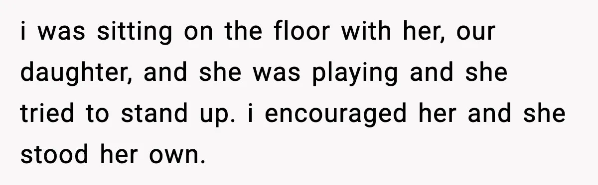 i was sitting on the floor with her, our daughter, and she was playing and she tried to stand up. i encouraged her and she stood her own.