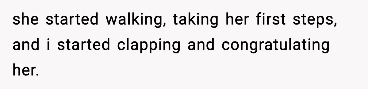 she started walking, taking her first steps, and i started clapping and congratulating her.